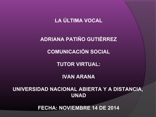 LA ÚLTIMA VOCAL
ADRIANA PATIÑO GUTIÉRREZ
COMUNICACIÓN SOCIAL
TUTOR VIRTUAL:
IVAN ARANA
UNIVERSIDAD NACIONAL ABIERTA Y A DISTANCIA,
UNAD
FECHA: NOVIEMBRE 14 DE 2014
 