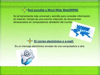 Red mundial o Word Wide Web(WWW)
Es la herramienta más universal y sencilla para consultar información
en internet. Consta de una enorme colección de documentos
almacenados en computadoras alrededor del mundo.

El correo electrónico o e-mail:
Es un mensaje electrónico enviado de una computadora a otra.

 