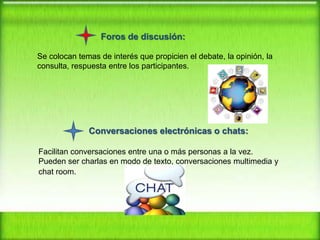 Foros de discusión:
Se colocan temas de interés que propicien el debate, la opinión, la
consulta, respuesta entre los participantes.

Conversaciones electrónicas o chats:
Facilitan conversaciones entre una o más personas a la vez.
Pueden ser charlas en modo de texto, conversaciones multimedia y
chat room.

 