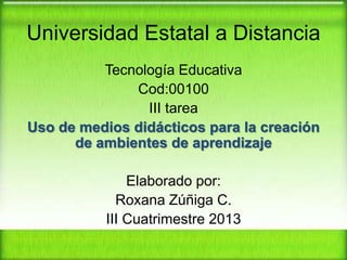 Universidad Estatal a Distancia
Tecnología Educativa
Cod:00100
III tarea
Uso de medios didácticos para la creación
de ambientes de aprendizaje
Elaborado por:
Roxana Zúñiga C.
III Cuatrimestre 2013

 