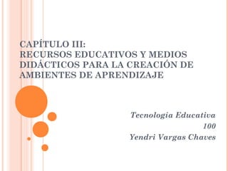 CAPÍTULO III:
RECURSOS EDUCATIVOS Y MEDIOS
DIDÁCTICOS PARA LA CREACIÓN DE
AMBIENTES DE APRENDIZAJE

Tecnología Educativa
100
Yendri Vargas Chaves

 