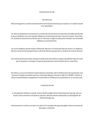 Características de eXe
Herramientas
EXeLearningposee unampliorepertoriode herramientasde ediciónque se explican en la tabla incluida
en el apartado 6.
Los iDevice (dispositivoinstructivo)sonunacolecciónde elementosestructuralesutilizadosparadiseñar
el recursodidáctico.Son,por ejemplo,Objetivos,Conocimientosprevios, Casos de estudio, Texto libre,
etc.El profesorselecciona los iDevice que le interesan y luego los edita para introducir los contenidos
didácticos y personalizarlos.
Un recurso didáctico puede requerir diferentes iDevices en función del tipo de recurso y su didáctica.
Además,laherramientaproporcionauneditorde iDevicesque permite la creación de nuevos iDevices.
Para la fase de personalización,eXepone adisposicióndel profesorunagrancantidadde hojas de estilo
que le ayudaran a conseguir el aspecto deseado para la presentación de los contenidos.
Por último,yunavezel profesorha generadoloscontenidos,eXe le facilitalatarea de exportación a los
formatos estándar principales para los contenidos digitales educativos IMS CP y SCORM. También le
ofrece la posibilidad de empaquetar los contenidos en HTML para ser publicados en un servidor web.
Instalación de eXe
La descarga del software se puede realizar desde la página oficial http://exelearning.org/, pero en
nuestro caso lo haremos utilizando el paquete .deb para Ubuntu Hardy 8.04 y lo descargamos de
http://eduforge.org.
Seleccionamos el archivo y al hacer clic sobre él el instalador de paquetes gdebi realiza el proceso de
descarga e instalación.
 