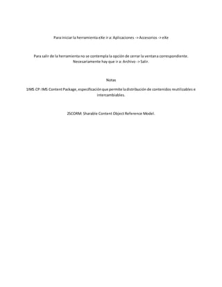Para iniciar la herramienta eXe ir a: Aplicaciones -> Accesorios -> eXe
Para salir de la herramienta no se contempla la opción de cerrar la ventana correspondiente.
Necesariamente hay que ir a: Archivo -> Salir.
Notas
1IMS CP:IMS ContentPackage,especificaciónque permite ladistribución de contenidos reutilizables e
intercambiables.
2SCORM: Sharable Content Object Reference Model.
 