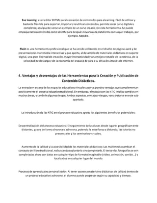 Exe learning: es el editor XHTML para la creación de contenidos para elearning. Fácil de utilizar y
bastante flexible para exportar, importar y reutilizar contenidos, permite crear curso digitales
completos; aquí puede verse un ejemplo de un curso creado con esta herramienta. Se puede
empaquetarloscontenidoscomoSCORMpara despuésllevarlosalaplataformaconla que trabajes, por
ejemplo, Moodle.
Flash es una herramienta profesional que se ha venido utilizando en el diseño de páginas web y de
presentacionesmultimediainteractivasy que aporta, al desarrollo de materiales didácticos en soporte
digital, una gran libertad de creación, mayor interactividad y una mejora notable de la estética, de la
velocidad de descarga y de la economía del espacio de cara a su difusión a través de Internet.
4. Ventajas y desventajas de las Herramientas para la Creación y Publicación de
Contenido Didácticos.
La entradaenescenade los espacios educativos virtuales aporta grandes ventajas que complementan
positivamente el procesoeducativotradicional.Sinembargo,el trabajoconlas NTIC implica cambios en
muchasáreas, y tambiénalgunosriesgos.Ambosaspectos,ventajasyriesgos,vanatratarse eneste sub-
apartado.
La introducción de las NTIC en el proceso educativo aporta los siguientes beneficios potenciales:
Descentralización del proceso educativo: El seguimiento de las clases desde lugares geográficamente
distantes, ya sea de forma síncrona o asíncrona, potencia la enseñanza a distancia, las tutorías no
presenciales y los seminarios virtuales.
Aumento de la calidad y la accesibilidad de los materiales didácticos: Los multimedia cambian el
conceptodel librotradicional,nobuscandosuplantarlosinocompletarlo.El textoylasfotografíasse ven
completadas ahora con datos en cualquier tipo de formato imaginable (vídeo, animación, sonido...) y
localizados en cualquier lugar del mundo.
Procesosde aprendizajes personalizados: Al tener acceso a materiales didácticos de calidad dentro de
un proceso educativo asíncrono, el alumno puede progresar según su capacidad y tiempo.
 