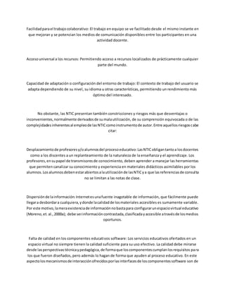 Facilidadparael trabajocolaborativo: El trabajo en equipo se ve facilitado desde el mismo instante en
que mejoran y se potencian los medios de comunicación disponibles entre los participantes en una
actividad docente.
Accesouniversal a los recursos: Permitiendo acceso a recursos localizados de prácticamente cualquier
parte del mundo.
Capacidad de adaptación o configuración del entorno de trabajo: El contexto de trabajo del usuario se
adapta dependiendo de su nivel, su idioma u otras características, permitiendo un rendimiento más
óptimo del interesado.
No obstante, las NTIC presentan también constricciones y riesgos más que desventajas o
inconvenientes,normalmente derivadosde sumalautilización, de su comprensión equivocada o de las
complejidadesinherentesal empleode lasNTICcomoinstrumentode autor.Entre aquellosriesgoscabe
citar:
Desplazamientode profesoresy/oalumnosdel procesoeducativo:LasNTICobligantantoa losdocentes
como a los discentes a un replanteamiento de la naturaleza de la enseñanza y el aprendizaje. Los
profesores,ensupapel de transmisoresde conocimiento, deben aprender a manejar las herramientas
que permiten canalizar su conocimiento y experiencia en materiales didácticos asimilables por los
alumnos.Losalumnosdebenestarabiertosalautilizaciónde lasNTICya que lasreferenciasde consulta
no se limitan a las notas de clase.
Dispersiónde lainformación:Internetesunafuente inagotable de información, que fácilmente puede
llegara desbordara cualquiera,ydonde lacalidadde losmateriales accesibles es sumamente variable.
Por este motivo,lameraexistenciade informaciónnobastapara configurarunespaciovirtual educativo
(Moreno,et.al.,2000a); debe serinformacióncontrastada,clasificadayaccesible atravésde losmedios
oportunos.
Falta de calidad en los componentes educativos software: Los servicios educativos ofertados en un
espacio virtual no siempre tienen la calidad suficiente para su uso efectivo. La calidad debe mirarse
desde lasperspectivastécnicaypedagógica,de formaque loscomponentescumplanlosrequisitos para
los que fueron diseñados, pero además lo hagan de forma que ayuden al proceso educativo. En este
aspectolosmecanismosde interacciónofrecidosporlasinterfacesde loscomponentessoftware son de
 