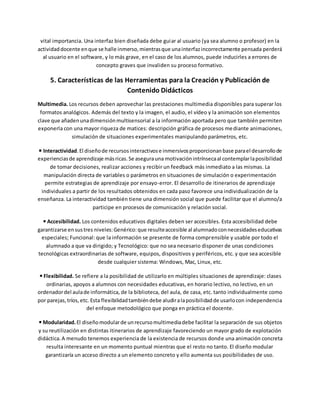 vital importancia. Una interfaz bien diseñada debe guiar al usuario (ya sea alumno o profesor) en la
actividaddocente enque se halle inmerso,mientrasque unainterfazincorrectamente pensada perderá
al usuario en el software, y lo más grave, en el caso de los alumnos, puede inducirles a errores de
concepto graves que invaliden su proceso formativo.
5. Características de las Herramientas para la Creación y Publicación de
Contenido Didácticos
Multimedia. Los recursos deben aprovechar las prestaciones multimedia disponibles para superar los
formatos analógicos. Además del texto y la imagen, el audio, el vídeo y la animación son elementos
clave que añadenunadimensiónmultisensorial a la información aportada pero que también permiten
exponerla con una mayor riqueza de matices: descripción gráfica de procesos mediante animaciones,
simulación de situaciones experimentales manipulando parámetros, etc.
◾Interactividad.El diseñode recursosinteractivose inmersivosproporcionanbase parael desarrollode
experienciasde aprendizaje másricas.Se asegurauna motivaciónintrínsecaal contemplarlaposibilidad
de tomar decisiones, realizar acciones y recibir un feedback más inmediato a las mismas. La
manipulación directa de variables o parámetros en situaciones de simulación o experimentación
permite estrategias de aprendizaje por ensayo-error. El desarrollo de itinerarios de aprendizaje
individuales a partir de los resultados obtenidos en cada paso favorece una individualización de la
enseñanza. La interactividad también tiene una dimensión social que puede facilitar que el alumno/a
participe en procesos de comunicación y relación social.
◾Accesibilidad. Los contenidos educativos digitales deben ser accesibles. Esta accesibilidad debe
garantizarse ensustres niveles:Genérico:que resulteaccesible al alumnadoconnecesidadeseducativas
especiales; Funcional: que la información se presente de forma comprensible y usable por todo el
alumnado a que va dirigido; y Tecnológico: que no sea necesario disponer de unas condiciones
tecnológicas extraordinarias de software, equipos, dispositivos y periféricos, etc. y que sea accesible
desde cualquier sistema: Windows, Mac, Linux, etc.
◾Flexibilidad. Se refiere a la posibilidad de utilizarlo en múltiples situaciones de aprendizaje: clases
ordinarias, apoyos a alumnos con necesidades educativas, en horario lectivo, no lectivo, en un
ordenadordel aulade informática, de la biblioteca, del aula, de casa, etc. tanto individualmente como
por parejas,tríos,etc. Esta flexibilidadtambiéndebe aludiralaposibilidadde usarlocon independencia
del enfoque metodológico que ponga en práctica el docente.
◾Modularidad.El diseñomodularde unrecursomultimediadebe facilitar la separación de sus objetos
y su reutilización en distintas itinerarios de aprendizaje favoreciendo un mayor grado de explotación
didáctica.A menudo tenemos experiencia de la existencia de recursos donde una animación concreta
resulta interesante en un momento puntual mientras que el resto no tanto. El diseño modular
garantizaría un acceso directo a un elemento concreto y ello aumenta sus posibilidades de uso.
 