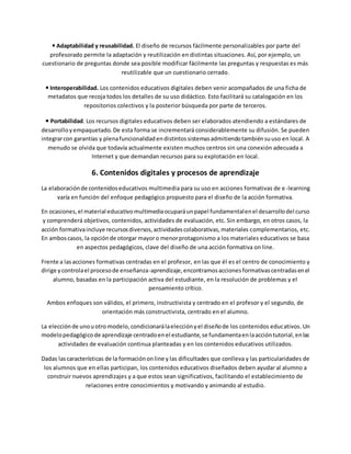 ◾Adaptabilidad y reusabilidad. El diseño de recursos fácilmente personalizables por parte del
profesorado permite la adaptación y reutilización en distintas situaciones. Así, por ejemplo, un
cuestionario de preguntas donde sea posible modificar fácilmente las preguntas y respuestas es más
reutilizable que un cuestionario cerrado.
◾Interoperabilidad. Los contenidos educativos digitales deben venir acompañados de una ficha de
metadatos que recoja todos los detalles de su uso didáctico. Esto facilitará su catalogación en los
repositorios colectivos y la posterior búsqueda por parte de terceros.
◾Portabilidad. Los recursos digitales educativos deben ser elaborados atendiendo a estándares de
desarrolloyempaquetado. De esta forma se incrementará considerablemente su difusión. Se pueden
integrarcon garantías y plenafuncionalidadendistintossistemasadmitiendotambiénsuuso en local. A
menudo se olvida que todavía actualmente existen muchos centros sin una conexión adecuada a
Internet y que demandan recursos para su explotación en local.
6. Contenidos digitales y procesos de aprendizaje
La elaboraciónde contenidoseducativos multimedia para su uso en acciones formativas de e-learning
varía en función del enfoque pedagógico propuesto para el diseño de la acción formativa.
En ocasiones,el material educativomultimediaocuparáunpapel fundamentalenel desarrollodel curso
y comprenderá objetivos, contenidos, actividades de evaluación, etc. Sin embargo, en otros casos, la
acción formativaincluye recursosdiversos,actividadescolaborativas,materiales complementarios, etc.
En amboscasos, la opciónde otorgar mayoro menorprotagonismo a los materiales educativos se basa
en aspectos pedagógicos, clave del diseño de una acción formativa on line.
Frente a lasacciones formativas centradas en el profesor, en las que él es el centro de conocimiento y
dirige ycontrolael procesode enseñanza-aprendizaje,encontramosaccionesformativascentradasenel
alumno, basadas en la participación activa del estudiante, en la resolución de problemas y el
pensamiento crítico.
Ambos enfoques son válidos, el primero, instructivista y centrado en el profesor y el segundo, de
orientación más constructivista, centrado en el alumno.
La elecciónde unouotro modelo,condicionarálaelecciónyel diseñode los contenidos educativos. Un
modelopedagógicode aprendizaje centradoenel estudiante,se fundamentaenlaaccióntutorial,enlas
actividades de evaluación continua planteadas y en los contenidos educativos utilizados.
Dadas lascaracterísticas de la formaciónonline y las dificultades que conlleva y las particularidades de
los alumnos que en ellas participan, los contenidos educativos diseñados deben ayudar al alumno a
construir nuevos aprendizajes y a que estos sean significativos, facilitando el establecimiento de
relaciones entre conocimientos y motivando y animando al estudio.
 