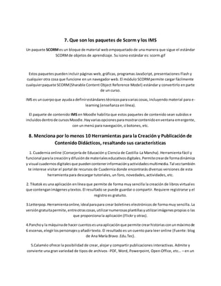 7. Que son los paquetes de Scorm y los IMS
Un paquete SCORMes un bloque de material web empaquetado de una manera que sigue el estándar
SCORMde objetos de aprendizaje. Su icono estándar es: scorm.gif
Estos paquetes pueden incluir páginas web, gráficas, programas JavaScript, presentaciones Flash y
cualquier otra cosa que funcione en un navegador web. El módulo SCORMpermite cargar fácilmente
cualquierpaquete SCORM(Sharable Content Object Reference Model) estándar y convertirlo en parte
de un curso.
IMS es uncuerpoque ayudaa definirestándarestécnicosparavariascosas,incluyendo material para e-
learning (enseñanza en línea).
El paquete de contenido IMS en Moodle habilita que estos paquetes de contenido sean subidos e
incluidosdentrode cursosMoodle.Hayvariasopcionesparamostrarcontenidoenventana emergente,
con un menú para navegación, o botones, etc.
8. Menciona por lo menos 10 Herramientas para la Creación y Publicación de
Contenido Didácticos, resaltando sus características
1. Cuadernia online (Consejería de Educación y Ciencia de Castilla-La Mancha). Herramienta fácil y
funcional parala creaciónydifusiónde materialeseducativosdigitales.Permitecrearde formadinámica
y visual cuadernosdigitalesque puedencontenerinformaciónyactividadesmultimedia.Tal veztambién
te interese visitar el portal de recursos de Cuadernia donde encontrarás diversas versiones de esta
herramienta para descargar tutoriales, un foro, novedades, actividades, etc.
2. Tikatok es una aplicación en línea que permite de forma muy sencilla la creación de libros virtuales
que contenganimágenesytextos.El resultado se puede guardar o compartir. Requiere registrarse y el
registro es gratuito.
3.Letterpop.Herramientaonline,idealparapara crear boletines electrónicos de forma muy sencilla. La
versióngratuitapermite, entreotrascosas,utilizarnumerosasplantillasyutilizarimágenespropias o las
que proporciona la aplicación (Flickr y otras).
4.Panchoy la máquinade hacer cuentosesunaaplicaciónque permite crearhistoriasconunmáximode
6 escenas,elegirlos personajesyañadirtexto. El resultado es un cuento para leer online (Fuente: blog
de Ana María Bravo .Edu.Tec).
5.Calaméo ofrece la posibilidad de crear, alojar y compartir publicaciones interactivas. Admite y
convierte una gran variedad de tipos de archivos -PDF, Word, Powerpoint, Open Office, etc… – en un
 