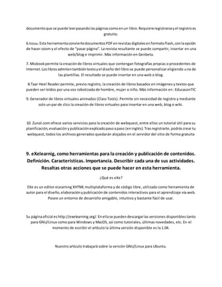 documentoque se puede leerpasandolaspáginascomoenun libro.Requiereregistrarseyel registroes
gratuito.
6.Issuu.Esta herramientaconviertedocumentosPDFenrevistasdigitalesenformatoflash,conlaopción
de hacer zoom y el efecto de “pasar página”. La revista resultante se puede compartir, insertar en una
web/blog e imprimir. Más información en Genbeta.
7. Mixbook permite lacreaciónde libros virtuales que contengan fotografías propias o procedentes de
Internet.Loslibrosadmitentambiéntextoyel diseño del libro se puede personalizar eligiendo una de
las plantillas. El resultado se puede insertar en una web o blog.
8.Taar Heel Reader permite, previo registro, la creación de libros basados en imágenes y textos que
pueden ser leídos por una voz robotizada de hombre, mujer o niño. Más información en: EducaconTIC
9. Generador de libros virtuales animados (Class Tools). Permite sin necesidad de registro y mediante
solo un par de clics la creación de libros virtuales para insertar en una web, blog o wiki.
10. Zunal.com ofrece varios servicios para la creación de webquest, entre ellos un tutorial útil para su
planificación,evaluaciónypublicaciónexplicadopasoapaso (eninglés).Trasregistrarte,podráscrear tu
webquest, todos los archivos generados quedarán alojados en el servidor del sitio de forma gratuita
9. eXelearnig, como herramientas para la creación y publicación de contenidos.
Definición. Características. Importancia. Describir cada una de sus actividades.
Resaltas otras acciones que se puede hacer en esta herramienta.
¿Qué es eXe?
EXe es un editor eLearning XHTML multiplataforma y de código libre, utilizado como herramienta de
autor para el diseño,elaboraciónypublicación de contenidos interactivos para el aprendizaje vía web.
Posee un entorno de desarrollo amigable, intuitivo y bastante fácil de usar.
Su páginaoficial eshttp://exelearning.org/.Enellase puedendescargarlas versiones disponibles tanto
para GNU/Linux como para Windows y MacOS, así como tutoriales, últimas novedades, etc. En el
momento de escribir el artículo la última versión disponible es la 1.04.
Nuestro artículo trabajará sobre la versión GNU/Linux para Ubuntu.
 
