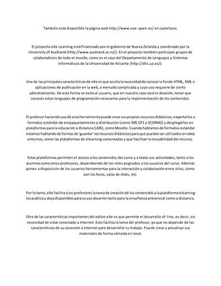 También está disponible la página web http://www.exe-spain.es/ en castellano.
El proyecto eXe Learning está financiado por el gobierno de Nueva Zelanda y coordinado por la
University of Auckland (http://www.auckland.ac.nz/). En el proyecto también participan grupos de
colaboradores de todo el mundo, como es el caso del Departamento de Lenguajes y Sistemas
Informáticos de la Universidad de Alicante (http://dlsi.ua.es/).
Una de lasprincipalescaracterísticasde eXe esque ocultalanecesidadde conocera fondo HTML, XML o
aplicaciones de publicación en la web, a menudo complicada y cuyo uso requiere de cierto
adiestramiento. De esta forma se evita al usuario, que en nuestro caso será el docente, tener que
conocer estos lenguajes de programación necesarios para la implementación de los contenidos.
El profesorhaciendousode estaherramientapuede crearsuspropios recursosdidácticos,exportarlos a
formatos estándar de empaquetamiento y distribución (como IMS CP1 y SCORM2) y desplegarlos en
plataformasparala educacióna distancia(LMS),comoMoodle.Cuandohablamosde formatos estándar
estamoshablandode formas de 'guardar' losrecursosdidácticospara que puedanserutilizadosenotros
entornos, como las plataformas de elearning comentadas y que facilitan la reusabilidad del recurso.
Estas plataformas permiten el acceso a los contenidos del curso y a todas sus actividades, tanto a los
alumnoscomootros profesores, dependiendo de los roles asignados a los usuarios del curso. Además
ponen a disposición de los usuarios herramientas para la interacción y colaboración entre ellos, como
son los foros, salas de chats, etc.
Por lotanto,eXe facilitaalos profesoreslatareade creaciónde loscontenidosylaplataformaelearning
lospublicay dejadisponiblesparasuuso docente tanto para la enseñanza presencial como a distancia.
Otra de las características importantesdel editor eXe es que permite el desarrollo of-line, es decir, sin
necesidad de estar conectado a Internet. Esto facilita la tarea del profesor, ya que no depende de las
características de su conexión a Internet para desarrollar su trabajo. Puede crear y actualizar sus
materiales de forma cómoda en local.
 