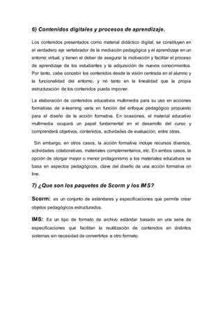 6) Contenidos digitales y procesos de aprendizaje.
Los contenidos presentados como material didáctico digital, se constituyen en
el verdadero eje vertebrador de la mediación pedagógica y el aprendizaje en un
entorno virtual, y tienen el deber de asegurar la motivación y facilitar el proceso
de aprendizaje de los estudiantes y la adquisición de nuevos conocimientos.
Por tanto, cabe concebir los contenidos desde la visión centrada en el alumno y
la funcionalidad del entorno, y no tanto en la linealidad que la propia
estructuración de los contenidos pueda imponer.
La elaboración de contenidos educativos multimedia para su uso en acciones
formativas de e-learning varía en función del enfoque pedagógico propuesto
para el diseño de la acción formativa. En ocasiones, el material educativo
multimedia ocupará un papel fundamental en el desarrollo del curso y
comprenderá objetivos, contenidos, actividades de evaluación, entre otras.
Sin embargo, en otros casos, la acción formativa incluye recursos diversos,
actividades colaborativas, materiales complementarios, etc. En ambos casos, la
opción de otorgar mayor o menor protagonismo a los materiales educativos se
basa en aspectos pedagógicos, clave del diseño de una acción formativa on
line.
7) ¿Que son los paquetes de Scorm y los IMS?
Scorm: es un conjunto de estándares y especificaciones que permite crear
objetos pedagógicos estructurados.
IMS: Es un tipo de formato de archivo estándar basado en una serie de
especificaciones que facilitan la reutilización de contenidos en distintos
sistemas sin necesidad de convertirlos a otro formato.
 