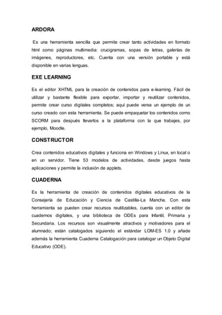 ARDORA
Es una herramienta sencilla que permite crear tanto actividades en formato
html como páginas multimedia: crucigramas, sopas de letras, galerías de
imágenes, reproductores, etc. Cuenta con una versión portable y está
disponible en varias lenguas.
EXE LEARNING
Es el editor XHTML para la creación de contenidos para e-learning. Fácil de
utilizar y bastante flexible para exportar, importar y reutilizar contenidos,
permite crear curso digitales completos; aquí puede verse un ejemplo de un
curso creado con esta herramienta. Se puede empaquetar los contenidos como
SCORM para después llevarlos a la plataforma con la que trabajes, por
ejemplo, Moodle.
CONSTRUCTOR
Crea contenidos educativos digitales y funciona en Windows y Linux, en local o
en un servidor. Tiene 53 modelos de actividades, desde juegos hasta
aplicaciones y permite la inclusión de applets.
CUADERNA
Es la herramienta de creación de contenidos digitales educativos de la
Consejería de Educación y Ciencia de Castilla-La Mancha. Con esta
herramienta se pueden crear recursos reutilizables, cuenta con un editor de
cuadernos digitales, y una biblioteca de ODEs para Infantil, Primaria y
Secundaria. Los recursos son visualmente atractivos y motivadores para el
alumnado; están catalogados siguiendo el estándar LOM-ES 1.0 y añade
además la herramienta Cuaderna Catalogación para catalogar un Objeto Digital
Educativo (ODE).
 