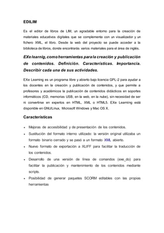 EDILIM
Es el editor de libros de LIM, un agradable entorno para la creación de
materiales educativos digitales que se complementa con un visualizador y un
fichero XML, el libro. Desde la web del proyecto se puede acceder a la
biblioteca de libros, donde encontrarás varios materiales para el área de inglés.
EXe learnig,comoherramientas parala creación y publicación
de contenidos. Definición. Características. Importancia.
Describir cada una de sus actividades.
EXe Learning es un programa libre y abierto bajo licencia GPL-2 para ayudar a
los docentes en la creación y publicación de contenidos, y que permite a
profesores y académicos la publicación de contenidos didácticos en soportes
informáticos (CD, memorias USB, en la web, en la nube), sin necesidad de ser
ni convertirse en expertos en HTML, XML o HTML5. EXe Learniing está
disponible en GNU/Linux, Microsoft Windows y Mac OS X.
Características
 Mejoras de accesibilidad y de presentación de los contenidos.
 Sustitución del formato interno utilizado: la versión original utilizaba un
formato binario cerrado y se pasó a un formato XML abierto.
 Nuevo formato de exportación a XLIFF para facilitar la traducción de
los contenidos.
 Desarrollo de una versión de línea de comandos (exe_do) para
facilitar la publicación y mantenimiento de los contenidos mediante
scripts.
 Posibilidad de generar paquetes SCORM editables con las propias
herramientas
 