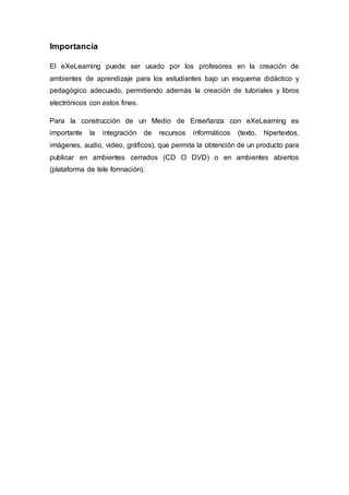 Importancia
El eXeLearning puede ser usado por los profesores en la creación de
ambientes de aprendizaje para los estudiantes bajo un esquema didáctico y
pedagógico adecuado, permitiendo además la creación de tutoriales y libros
electrónicos con estos fines.
Para la construcción de un Medio de Enseñanza con eXeLearning es
importante la integración de recursos informáticos (texto, hipertextos,
imágenes, audio, video, gráficos), que permita la obtención de un producto para
publicar en ambientes cerrados (CD O DVD) o en ambientes abiertos
(plataforma de tele formación).
 