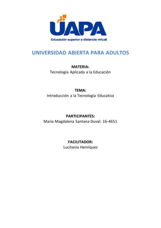 UNIVERSIDAD ABIERTA PARA ADULTOS
MATERIA:
Tecnología Aplicada a la Educación
TEMA:
Introducción a la Tecnología Educativa
PARTICIPANTES:
Maria Magdalena Santana Duval: 16-4651
FACILITADOR:
Lucitania Henríquez
 