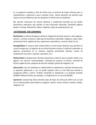 Es un programa novedoso y fácil de utilizar que no necesita de mayor esfuerzo para su
entendimiento y aplicación y que a nosotros como futuros docentes nos permite crear
nuevos recursos didácticos que van despertar el interés de los estudiantes.
Nos permite interactuar de manera dinámica y entretenida haciendo uso de medios
electrónicos educativos que permite el buen desarrollo educando, diseñando páginas
donde se incluye información, vídeos, imágenes, hojas de autoevaluación, etc.
ACTIVIDADES EXE LEARNING:
Multimedia: La edición de páginas admite la integración de texto, enlaces a otras páginas,
enlaces a archivos externos y todo tipo de elementos multimedia: imágenes, audio, vídeo,
animaciones flash, applets de java, expresiones matemáticas, servicios Web 2.0, etc.
Navegabilidad: El espacio web creado tendrá un menú lateral dinámico que permitirá al
usuario navegar por sus páginas de una forma bastante intuitiva. El árbol de contenidos se
organiza visualmente en la columna izquierda permitiendo distintos niveles de
anidamiento (secciones, capítulos, apartados, etc.)
Modularidad: Se proporcionan distintos dispositivos o idevices que se pueden añadir a las
páginas con diversas funcionalidades: actividad de espacios en blanco, actividad de
lectura, applet de java, pregunta de elección múltiple, galería de imágenes, etc.
Exportación: Una vez elaborada la unidad admite la exportación a distintos formatos para
su posterior publicación y uso. Se puede exportar como un sitio Web que permite la
navegación offline y online. También contempla la exportación a un paquete estándar
SCORM o IMS que facilita, por ejemplo, su integración en un curso de Moodle.
Apariencia: exeLearning ofrece distintos tipos de hojas de estilo para definir con un solo
clic el aspecto gráfico que tendrán sus páginas: colores, iconos, fuentes, tamaños, fondos,
imágenes, etc.
 