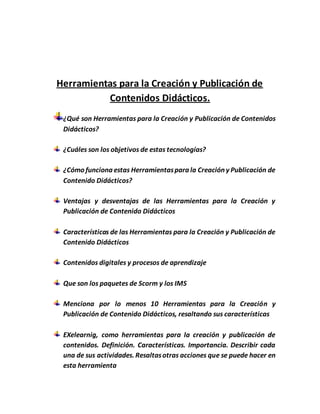 Herramientas para la Creación y Publicación de
Contenidos Didácticos.
¿Qué son Herramientas para la Creación y Publicación de Contenidos
Didácticos?
¿Cuáles son los objetivos de estas tecnologías?
¿Cómo funciona estas Herramientaspara la Creación y Publicación de
Contenido Didácticos?
Ventajas y desventajas de las Herramientas para la Creación y
Publicación de Contenido Didácticos
Características de las Herramientas para la Creación y Publicación de
Contenido Didácticos
Contenidos digitales y procesos de aprendizaje
Que son los paquetes de Scorm y los IMS
Menciona por lo menos 10 Herramientas para la Creación y
Publicación de Contenido Didácticos, resaltando sus características
EXelearnig, como herramientas para la creación y publicación de
contenidos. Definición. Características. Importancia. Describir cada
una de sus actividades. Resaltasotras acciones que se puede hacer en
esta herramienta
 