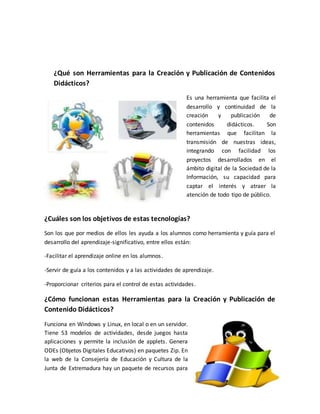 ¿Qué son Herramientas para la Creación y Publicación de Contenidos
Didácticos?
Es una herramienta que facilita el
desarrollo y continuidad de la
creación y publicación de
contenidos didácticos. Son
herramientas que facilitan la
transmisión de nuestras ideas,
integrando con facilidad los
proyectos desarrollados en el
ámbito digital de la Sociedad de la
Información, su capacidad para
captar el interés y atraer la
atención de todo tipo de público.
¿Cuáles son los objetivos de estas tecnologías?
Son los que por medios de ellos les ayuda a los alumnos como herramienta y guía para el
desarrollo del aprendizaje-significativo, entre ellos están:
-Facilitar el aprendizaje online en los alumnos.
-Servir de guía a los contenidos y a las actividades de aprendizaje.
-Proporcionar criterios para el control de estas actividades.
¿Cómo funcionan estas Herramientas para la Creación y Publicación de
Contenido Didácticos?
Funciona en Windows y Linux, en local o en un servidor.
Tiene 53 modelos de actividades, desde juegos hasta
aplicaciones y permite la inclusión de applets. Genera
ODEs (Objetos Digitales Educativos) en paquetes Zip. En
la web de la Consejería de Educación y Cultura de la
Junta de Extremadura hay un paquete de recursos para
 