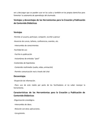 ver y descargar que se pueden usar en las aulas y también en los propios domicilios para
fomentar la autonomía de aprendizaje del alumnado.
Ventajas y desventajas de las Herramientas para la Creación y Publicación
de Contenido Didácticos
Ventajas
-Permite al usuario, participar, compartir, escribir y pensar
-Anuncios de cursos, talleres, conferencias, eventos, etc.
-Intercambio de conocimientos
-Facilidad de uso
-Facilita la publicación
-Instantánea de entradas “post”
-Contenidos de hipertextos
-Contenido multimedia (audio, video, animación)
-Permite comunicación real a través del chat
Desventajas
-Dispersión de información.
-Poco uso de este medio por parte de los facilitadores al no saber manejar la
herramienta.
Características de las Herramientas para la Creación y Publicación de
Contenido Didácticos
-Organización cronológica.
-Intercambio de ideas.
-Relación con otras aplicaciones.
-Uso gratuito.
 