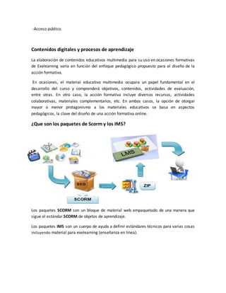 -Acceso público.
Contenidos digitales y procesos de aprendizaje
La elaboración de contenidos educativos multimedia para su uso en ocasiones formativas
de Exelearning varía en función del enfoque pedagógico propuesto para el diseño de la
acción formativa.
En ocasiones, el material educativo multimedia ocupara un papel fundamental en el
desarrollo del curso y comprenderá objetivos, contenidos, actividades de evaluación,
entre otras. En otro caso, la acción formativa incluye diversos recursos, actividades
colaborativas, materiales complementarios, etc. En ambos casos, la opción de otorgar
mayor o menor protagonismo a los materiales educativos se basa en aspectos
pedagógicos, la clave del diseño de una acción formativa online.
¿Que son los paquetes de Scorm y los IMS?
Los paquetes SCORM son un bloque de material web empaquetado de una manera que
sigue el estándar SCORM de objetos de aprendizaje.
Los paquetes IMS son un cuerpo de ayuda a definir estándares técnicos para varias cosas
incluyendo material para exelearning (enseñanza en línea).
 