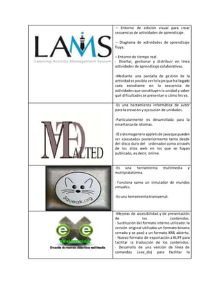 – Entorno de edición visual para crear
secuencias de actividades de aprendizaje.
– Diagrama de actividades de aprendizaje
fluya.
– Entorno de tiempo real.
- Diseñar, gestionar y distribuir en línea
actividades de aprendizaje colaborativas.
-Mediante una pantalla de gestión de la
actividadesposible verlolejosque hallegado
cada estudiante en la secuencia de
actividadesque constituyen la unidad y saber
qué dificultades se presentan o cómo les va.
-Es una herramienta informática de autor
para la creación y ejecución de unidades.
-Particularmente es desarrollada para la
enseñanza de idiomas.
-El sistemageneraappletsde javaque pueden
ser ejecutados posteriormente tanto desde
del disco duro del ordenador como a través
de los sitos web en los que se hayan
publicado, es decir, online.
-Es una herramienta multimedia y
multiplataforma.
- Funciona como un simulador de mundos
virtuales.
-Es una herramienta transversal.
-Mejoras de accesibilidad y de presentación
de los contenidos.
- Sustitución del formato interno utilizado: la
versión original utilizaba un formato binario
cerrado y se pasó a un formato XML abierto.
- Nuevo formato de exportación a XLIFF para
facilitar la traducción de los contenidos.
- Desarrollo de una versión de línea de
comandos (exe_do) para facilitar la
 