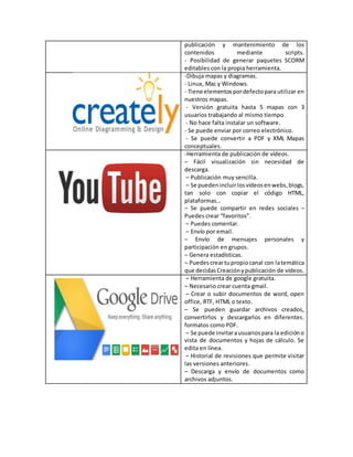 publicación y mantenimiento de los
contenidos mediante scripts.
- Posibilidad de generar paquetes SCORM
editables con la propia herramienta.
-Dibuja mapas y diagramas.
- Linux, Mac y Windows.
- Tiene elementospordefectopara utilizar en
nuestros mapas.
- Versión gratuita hasta 5 mapas con 3
usuarios trabajando al mismo tiempo.
- No hace falta instalar un software.
- Se puede enviar por correo electrónico.
- Se puede convertir a PDF y XML Mapas
conceptuales.
-Herramienta de publicación de vídeos.
– Fácil visualización sin necesidad de
descarga.
– Publicación muy sencilla.
– Se puedenincluirlosvídeosenwebs,blogs,
tan solo con copiar el código HTML,
plataformas…
– Se puede compartir en redes sociales –
Puedes crear “favoritos”.
– Puedes comentar.
– Envío por email.
– Envío de mensajes personales y
participación en grupos.
– Genera estadísticas.
– Puedescreartupropiocanal con latemática
que decidasCreaciónypublicación de vídeos.
– Herramienta de google gratuita.
– Necesario crear cuenta gmail.
– Crear o subir documentos de word, open
office, RTF, HTML o texto.
– Se pueden guardar archivos creados,
convertirlos y descargarlos en diferentes.
formatos como PDF.
– Se puede invitarausuariospara la edicióno
vista de documentos y hojas de cálculo. Se
edita en línea.
– Historial de revisiones que permite visitar
las versiones anteriores.
– Descarga y envío de documentos como
archivos adjuntos.
 