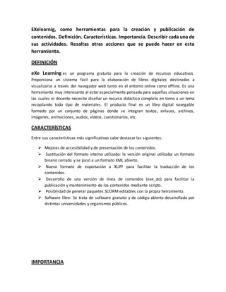 EXelearnig, como herramientas para la creación y publicación de
contenidos. Definición. Características. Importancia. Describir cada una de
sus actividades. Resaltas otras acciones que se puede hacer en esta
herramienta.
DEFINICIÓN
eXe Learning es un programa gratuito para la creación de recursos educativos.
Proporciona un sistema fácil para la elaboración de libros digitales destinados a
visualizarse a través del navegador web tanto en el entorno online como offline. Es una
herramienta muy interesante al estar especialmente pensada para aquellas situaciones en
las cuales el docente necesite diseñar un recurso didáctico completo en torno a un tema
recopilando todo tipo de materiales. El producto final es un libro digital navegable
formado por un conjunto de páginas donde se integran textos, enlaces, archivos,
imágenes, animaciones, audios, vídeos, cuestionarios, etc.
CARACTERÍSTICAS
Entre sus características más significativas cabe destacar las siguientes:
 Mejoras de accesibilidad y de presentación de los contenidos.
 Sustitución del formato interno utilizado: la versión original utilizaba un formato
binario cerrado y se pasó a un formato XML abierto.
 Nuevo formato de exportación a XLIFF para facilitar la traducción de los
contenidos.
 Desarrollo de una versión de línea de comandos (exe_do) para facilitar la
publicación y mantenimiento de los contenidos mediante scripts.
 Posibilidad de generar paquetes SCORM editables con la propia herramienta.
 Software libre: Se trata de software gratuito y de código abierto desarrollado por
distintas universidades y organismos públicos.
IMPORTANCIA
 