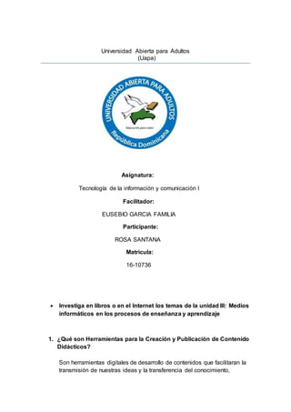 Universidad Abierta para Adultos
(Uapa)
Asignatura:
Tecnología de la información y comunicación l
Facilitador:
EUSEBIO GARCIA FAMILIA
Participante:
ROSA SANTANA
Matricula:
16-10736
 Investiga en libros o en el Internet los temas de la unidad III: Medios
informáticos en los procesos de enseñanza y aprendizaje
1. ¿Qué son Herramientas para la Creación y Publicación de Contenido
Didácticos?
Son herramientas digitales de desarrollo de contenidos que facilitaran la
transmisión de nuestras ideas y la transferencia del conocimiento,
 