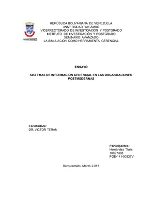 REPÚBLICA BOLIVARIANA DE VENEZUELA
UNIVERSIDAD YACAMBÚ
VICERRECTORADO DE INVESTIGACIÓN Y POSTGRADO
INSTITUTO DE INVESTIGACIÓN Y POSTGRADO
SEMINARIO AVANZADO
LA SIMULACION COMO HERRAMIENTA GERENCIAL
ENSAYO
SISTEMAS DE INFORMACION GERENCIAL EN LAS ORGANIZACIONES
POSTMODERNAS
Facilitadora:
DR. VICTOR TERAN
Participantes:
Hernández Thais
10897308
PGE-141-00327V
Barquisimeto, Marzo 2.015
 