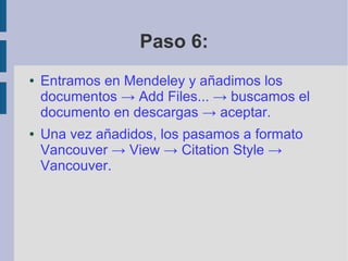 Paso 6:
● Entramos en Mendeley y añadimos los
documentos → Add Files... → buscamos el
documento en descargas → aceptar.
● Una vez añadidos, los pasamos a formato
Vancouver → View → Citation Style →
Vancouver.
 