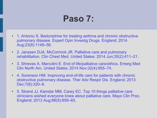 ● 1. Antoniu S. Bedoradrine for treating asthma and chronic obstructive
pulmonary disease. Expert Opin Investig Drugs. England; 2014
Aug;23(8):1149–56.
● 2. Janssen DJA, McCormick JR. Palliative care and pulmonary
rehabilitation. Clin Chest Med. United States; 2014 Jun;35(2):411–21.
● 3. Shreves A, Marcolini E. End of life/palliative care/ethics. Emerg Med
Clin North Am. United States; 2014 Nov;32(4):955–74.
● 4. Sorenson HM. Improving end-of-life care for patients with chronic
obstructive pulmonary disease. Ther Adv Respir Dis. England; 2013
Dec;7(6):320–6.
● 5. Strand JJ, Kamdar MM, Carey EC. Top 10 things palliative care
clinicians wished everyone knew about palliative care. Mayo Clin Proc.
England; 2013 Aug;88(8):859–65.
Paso 7:
 