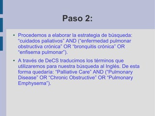 Paso 2:
● Procedemos a elaborar la estrategia de búsqueda:
“cuidados paliativos” AND (“enfermedad pulmonar
obstructiva crónica” OR “bronquitis crónica” OR
“enfisema pulmonar”).
● A través de DeCS traducimos los términos que
utilizaremos para nuestra búsqueda al Inglés. De esta
forma quedaría: “Palliative Care” AND (“Pulmonary
Disease” OR “Chronic Obstructive” OR “Pulmonary
Emphysema”).
 