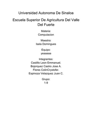 Universidad Autonoma De Sinaloa
Escuela Superior De Agricultura Del Valle
Del Fuerte
Materia:
Computacion
Maestra:
Isela Domingues
Equipo:
yeaaaaa
Integrantes:
Castillo Leon Emmanuel.
Bojorquez Castro Jose A.
Flores ColinCrystofer.
Espinoza Velazquez Juan C.
Grupo:
1-9
 