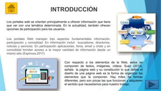 Los portales web se orientan principalmente a ofrecer información que tiene
que ver con una temática determinada. En la actualidad, también ofrecen
opciones de participación para los usuarios.
Los portales Web manejan tres aspectos fundamentales información,
participación y comodidad. En información incluir buscadores, directorios,
noticias y servicios. En participación aplicaciones, foros, email y chats y en
comodidad brindan acceso a la mayor cantidad de información desde un
mismo sitio (Espinoza,2017).
Con respecto a los elementos de la Web, estos se
componen de textos, imágenes, vídeos. Suez (2013),
señala la página web y su constitución lo que define el
diseño de una página web es la forma de organizar los
elementos que la componen. Hay miles de formas
diferentes, pero son pocas las que funcionan y adquieren
el sentido que necesitamos para nuestro trabajo.
 