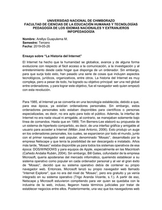 UNIVERSIDAD NACIONAL DE CHIMBORAZO
FACULTAD DE CIENCIAS DE LA EDUCACIÓN HUMANAS Y TECNOLOGÍAS
PEDAGOGÍA DE LOS IDIOMAS NACIONALES Y EXTRANJEROS
INFOPEDAGOGÍA
Nombre: Arellys Guapulema M.
Semestre: Tercero
Fecha: 2019-05-26
Ensayo sobre “La Historia del Internet”
El Internet ha hecho que la humanidad se globalice, avance y de alguna forma
evolucione con respecto al fácil acceso a la comunicación, a la investigación y al
entretenimiento desde cada hogar que disponga de un ordenador. Sin embargo,
para que surja todo esto, han pasado una serie de cosas que incluyen aspectos
tecnológicos, jurídicos, organizativos, entre otros. La historia del Internet es muy
compleja, pero a pesar de todo, ha logrado su objetivo principal: ser una red global
entre ordenadores, y para lograr este objetivo, fue el navegador web quien empezó
con esta revolución.
Para 1985, el Internet ya se convertía en una tecnología establecida, debido a que,
para esa época, ya existían ordenadores personales. Sin embargo, estos
ordenadores personales solo estaban disponibles para científicos o personas
especializadas, es decir, no era apto para todo el público. Además, la interfaz de
Internet no era nada visual ni amigable, al contrario, se manejaban solamente bajo
línea de comandos. Hasta que en 1989, Tim Berners-Lee elaboró su propuesta de
un sistema de hipertexto compartido, es decir, de una interfaz gráfica y amigable al
usuario para acceder a Internet (Millán José Antonio, 2006). Esto produjo un auge
en los ordenadores personales, los cuales, se esparcieron por todo el mundo, junto
con el primer navegador web popular, denominado “Mosaic”, desarrollado por la
empresa Netscape y que tenía la posibilidad de ser descargado e instalado. Años
más tarde, “Mosaic” estaba disponible ya para todos los sistemas operativos de esa
época: DOS/WINDOWS y para equipos de Apple, especialmente en las Macintosh
(Cañedo Andalia Rubén, 2004). Sin embargo, Bill Gates, cofundador de la empresa
Microsoft, quería apoderarse del mercado informático, queriendo establecer a su
sistema operativo como popular en cada ordenador personal y al ver el gran éxito
de “Mosaic”, decidió que su sistema operativo debía de contener su propio
navegador web. Entonces, Microsoft lanzó su propio navegador web llamado
“Internet Explorer”, que no era del nivel de “Mosaic”, pero era gratuito y ya venía
integrado en su sistema operativo (Trigo Aranda Vicente, s. f.). A partir de eso,
Netscape y Microsoft estuvieron compitiendo para ver quien se quedaba con la
industria de la web, incluso, llegaron hasta términos judiciales por tratar de
establecer negocios entre ellos. Posteriormente, una vez que los navegadores web
 