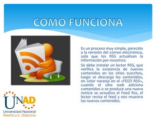 Es un proceso muy simple, parecido
a la revisión del correo electrónico,
solo que los RSS actualizan la
información por nosotros:
Se debe instalar un lector RSS, que
verifica la existencia de nuevos
contenidos en los sitios suscritos,
luego se descarga los contenidos,
en color naranja en el «FEED RSS»,
cuando el sitio web adiciona
contenidos o se produce una nueva
noticia se actualiza el Feed Rss, el
lector revisa el feed y nos muestra
los nuevos contenidos.
 