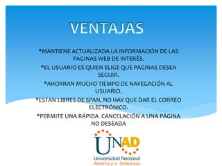 *MANTIENE ACTUALIZADA LA INFORMACIÓN DE LAS
PAGINAS WEB DE INTERÉS.
*EL USUARIO ES QUIEN ELIGE QUE PAGINAS DESEA
SEGUIR.
*AHORRAN MUCHO TIEMPO DE NAVEGACIÓN AL
USUARIO.
*ESTAN LIBRES DE SPAN, NO HAY QUE DAR EL CORREO
ELECTRÓNICO.
*PERMITE UNA RÁPIDA CANCELACIÓN A UNA PÁGINA
NO DESEADA
 