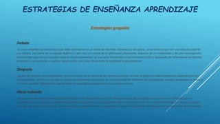 ESTRATEGIAS DE ENSEÑANZA APRENDIZAJE
Estrategias grupales
Debate
Es una competencia intelectual que debe efectuarse en un clima de libertad, tolerancia y disciplina, se caracteriza por ser una disputa abierta
con réplica, por parte de un equipo defensor y por otro en contra de la afirmación planteada, requiere de un moderador y de una investigación
documental rigurosa para poder replicar con fundamentos. Se usa para desarrollar el pensamiento crítico, búsqueda de información en fuentes
primarias y secundarias y analizar información, así como desarrollar la habilidad argumentativa.
Simposio
Equipo de expertos que desarrollan un tema en forma de discurso de manera sucesiva, el cual se apoya en datos empíricos sugeridos por los
investigadores, al final se destina un lapso para plantear preguntas. Se usa para obtener información actualizada, plantea preguntas en torno a
un tema, analiza información y desarrollar la capacidad argumentación y convencimiento.
Mesa redonda
Espacio que permite la expresión de puntos de vista divergentes sobre un tema por parte de un equipo de expertos, son dirigidas por un
moderador y su finalidad es obtener información especializada y actualizada sobre un tema a partir de la comprensión de los diversos puntos
de vista. Se usa para desarrollar competencias, para desarrollar la capacidad de escucha y fomentar el respeto por las opiniones de los demás.
 