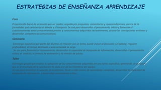 ESTRATEGIAS DE ENSEÑANZA APRENDIZAJE
Foro
Presentación breve de un asunto por un orador, seguida por preguntas, comentarios y recomendaciones, carece de la
formalidad que caracteriza al debate y el simposio. Se usa para desarrollar el pensamiento crítico y fomentar el
cuestionamiento entre conocimientos previos y conocimientos adquiridos recientemente, aclarar las concepciones erróneas y
desarrollar competencias comunicativas.
Seminario
Estrategia expositiva por parte del alumno en relación con un tema, puede incluir la discusión y el debate, requiere
profundidad, el tiempo destinado a esta actividad es largo.
Se usa para fomentar el razonamiento, desarrollar la capacidad de búsqueda de información, desarrollar el pensamiento
crítico, el análisis, la síntesis, la evaluación y la emisión de juicios.
Taller
Estrategia grupal que implica la aplicación de los conocimientos adquiridos en una tarea específica, generando un producto
que es el resultado de la aportación de cada uno de los miembros del equipo.
Se usa para encontrar la solución de problemas, llevar a cabo tareas de aprendizaje complejas, desarrollar la capacidad de
búsqueda de información y desarrollar pensamiento crítico.
 
