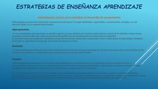 ESTRATEGIAS DE ENSEÑANZA APRENDIZAJE
Metodologías activas para contribuir al desarrollo de competencias
Metodologías que permiten desarrollar competencias para poner en juego habilidades, capacidades, conocimientos, actitudes, en una
situación dada, en un contexto determinado.
Tópico generativo
Es una metodología que representa un desafío cognitivo, ya que tendrán que resolver problemáticas a través de la reflexión, incluye temas,
conceptos, teorías o ideas las cuales son el punto de partida para la enseñanza de las comprensiones profundas.
Se usa para solucionar problemas, identificar conocimientos previos, desarrollar comprensión, llevar a cabo tareas de aprendizaje complejas,
desarrollar la capacidad de búsqueda, desarrollar pensamiento crítico.
Simulación
Es una estrategia que pretende representar situaciones de la vida real en la que participan los alumnos actuando roles con la finalidad de dar
solución a un problema o simplemente para experimentar una estación determinada.
Proyectos
Metodología integradora para la intervención del estudiante en una situación con una problemática real que requiere solución o
comprobación, incluyen varios pasos: observación, formulación de la pregunta, planteamiento, selección de ecuaciones, método a utilizar,
recopilación de información, redacción de las conclusiones y presentación de los resultados.
Se utilizan para desarrollar los diversos aspectos de las competencias, favorecen prácticas innovadoras, ayudan a solucionar problemas,
permiten aplicar el método científico, favorecer la metacognición, alimentan el liderazgo positivo, contribuyen a desarrollar autonomía, aliento
en el aprendizaje de gestión de un proyecto, permiten desarrollar la autonomía, la capacidad de elección y de negociación.
 