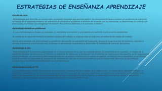 ESTRATEGIAS DE ENSEÑANZA APRENDIZAJE
Estudio de caso
Metodología que describe un suceso real o simulado complejo que permite aplicar los conocimientos para resolver un problema de selección,
se realiza de la siguiente manera: se selecciona la situación o problema a analizar de acuerdo con su relevancia, se determinan los criterios de
evaluación, se evalúan las categorías con base en los criterios definidos y se someten a análisis.
Aprendizaje basado en problemas
Es una metodología en la que se investiga, se interpreta o comentar y se propone una solución a uno o varios problemas.
Se realiza de la siguiente manera se forman equipos de trabajo, se asignan roles a cada uno, se elaboran las reglas de trabajo.
Sirven para analizar con profundidad un problema, desarrollar la capacidad de búsqueda, favorecer la generación de hipótesis, vincular al
mundo académico con el mundo real, favorecer el aprendizaje cooperativo y desarrollar la habilidad de toma de decisiones.
Aprendizaje in situ
Metodología que promueve el aprendizaje en el mismo entorno en el cual se pretende aplicar la competencia en cuestión, se realiza de la
siguiente manera: se selecciona el entorno, se preparan los alumnos, se presentan en el entorno, se supervisa el desempeño, se da seguimiento
a las actividades, se usa para formar competencias en los nuevos entornos en los cuales se aplican, se analiza con profundidad un problema
para desarrollar la capacidad de búsqueda de información, vincula al mundo académico con el mundo real, favorecer el aprendizaje
cooperativo y desarrolla la habilidad de toma de decisiones.
Aprendizaje basado en TIC
Es una metodología para el desarrollo de competencias, utilizando las tecnologías de la información. Se realiza de la siguiente manera: se
identifican problemas en los que puedan ser útiles las Tic, se revisan los recursos disponibles, se realizan las actividades establecidas, esta
forma de aprendizaje se usa para la metodología de aprendizaje basado en tic, facilita el aprendizaje a distancia, ayuda a desarrollar
habilidades de aprendizaje autónomo para favorecer la lectura de comprensión.
 