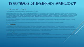 ESTRATEGIAS DE ENSEÑANZA APRENDIZAJE
◊ ◊ ◊ Técnica heurística uve de Gowin
Sirve para adquirir conocimientos y analizar cómo se construye y se utiliza.
Está formado por parte central, título, tema, punto de enfoque, fenómeno o acontecimiento de interés, propósito, objetivo de la práctica, pregunta central, preguntas
exploratorias que concuerdan con el propósito, teoría que explica el porqué de un comportamiento, conceptos, palabras claves o ideas, hipótesis, la posición que resulta
de la observación de un hecho, material, lista de utensilios, registro de resultados que pueden ser cualitativos o cuantitativos, transformación del conocimiento, implica
organizar lógicamente los registros a través de esquemas gráficos, afirmación del conocimiento, conjunto de respuestas a las preguntas centrales, conclusiones y
conjunto de resultados.
Se realiza de la siguiente manera se presenta los alumnos una situación o fenómeno real, se presenta la técnica, se describe cada una de las secciones y se sigue la
secuencia presentada.
Se usa para desarrollar la metacognición y organizar procesos para desarrollar un proyecto y así favorecer el uso del método científico
◊ ◊ ◊ Correlación
Es un diagrama semejante un modelo atómico donde se relacionan los conceptos, se realiza de la siguiente manera: la principal característica es la jerarquía de
conceptos en la parte inferior de los conceptos principales, se anotan los conceptos subordinados en los círculos superiores, se anotan los conceptos subordinados.
Se utiliza para identificar conceptos clave, interpretar y comprender la lectura, promover el pensamiento lógico, establecer relaciones de subordinación, insertar nuevos
conocimientos, generar conocimientos previos, organizar el pensamiento y llevar a cabo un estudio eficaz.
◊ ◊ ◊ Analogía
Estrategia de razonamiento que permite relacionar elementos o situaciones en un contexto diferente.
Se realiza de la siguiente manera se eligen los elementos que se han relacionar, se define cada elemento, se buscan elementos de la vida diaria para efectuar la
relación y para que sea más fácil su comprensión.
Se usa para comprender contenidos complejos relacionar conocimientos aprendidos desarrollar el pensamiento complejo analizar y sintetizar
 