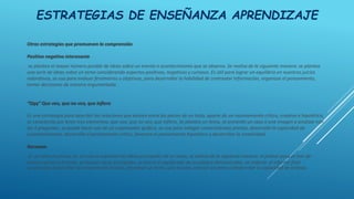 ESTRATEGIAS DE ENSEÑANZA APRENDIZAJE
Otras estrategias que promueven la comprensión
Positivo negativo interesante
se plantea el mayor número posible de ideas sobre un evento o acontecimiento que se observa. Se realiza de la siguiente manera: se plantea
una serie de ideas sobre un tema considerando aspectos positivos, negativos y curiosos. Es útil para lograr un equilibrio en nuestros juicios
valorativos, se usa para evaluar fenómenos u objetivos, para desarrollar la habilidad de contrastar información, organizar el pensamiento,
tomar decisiones de manera argumentada.
“Qqq” Que veo, que no veo, que infiero
Es una estrategia para describir las relaciones que existen entre las partes de un todo, aparte de un razonamiento crítico, creativo e hipotético,
se caracteriza por tener tres elementos: que veo, que no veo, que infiero. Se plantea un tema, se presenta un caso o una imagen a analizar con
las 3 preguntas, se puede hacer uso de un organizador gráfico, se usa para indagar conocimientos previos, desarrolla la capacidad de
cuestionamiento, desarrolla el pensamiento crítico, favorece el pensamiento hipotético y desarrollar la creatividad.
Resumen
Es un texto en prosa, en el cual se expresan las ideas principales de un texto, se realiza de la siguiente manera: el primer paso es leer de
manera general el texto, se buscan ideas principales, se busca el significado de la palabra desconocidas, se redacta el informe final
Se usa para desarrollar la comprensión lectora, presentar un texto, una lección, concluir un tema y desarrollar la capacidad de síntesis.
 