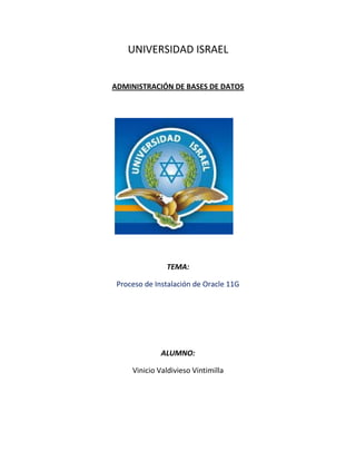 UNIVERSIDAD ISRAEL


ADMINISTRACIÓN DE BASES DE DATOS




               TEMA:

 Proceso de Instalación de Oracle 11G




              ALUMNO:

     Vinicio Valdivieso Vintimilla
 