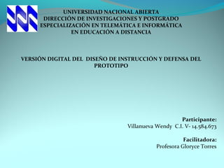 UNIVERSIDAD NACIONAL ABIERTA
DIRECCIÓN DE INVESTIGACIONES Y POSTGRADO
ESPECIALIZACIÓN EN TELEMÁTICA E INFORMÁTICA
EN EDUCACIÓN A DISTANCIA
 
 
 
VERSIÓN DIGITAL DEL DISEÑO DE INSTRUCCIÓN Y DEFENSA DEL
PROTOTIPO
 
 
 
Participante:
Villanueva Wendy  C.I. V- 14.584.673
 
Facilitadora:
Profesora Gloryce Torres
 
 