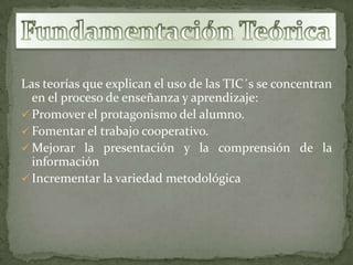 Las teorías que explican el uso de las TIC´s se concentran
  en el proceso de enseñanza y aprendizaje:
 Promover el protagonismo del alumno.
 Fomentar el trabajo cooperativo.
 Mejorar la presentación y la comprensión de la
  información
 Incrementar la variedad metodológica
 