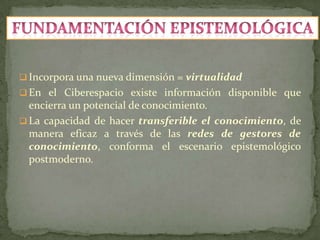  Incorpora una nueva dimensión = virtualidad
 En el Ciberespacio existe información disponible que
  encierra un potencial de conocimiento.
 La capacidad de hacer transferible el conocimiento, de
  manera eficaz a través de las redes de gestores de
  conocimiento, conforma el escenario epistemológico
  postmoderno.
 
