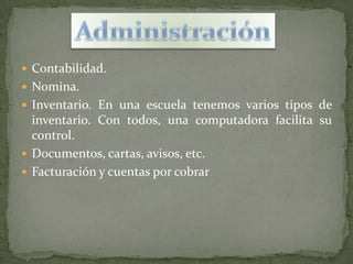  Contabilidad.
 Nomina.
 Inventario. En una escuela tenemos varios tipos de
  inventario. Con todos, una computadora facilita su
  control.
 Documentos, cartas, avisos, etc.
 Facturación y cuentas por cobrar
 