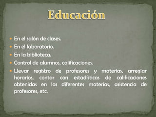  En el salón de clases.
 En el laboratorio.
 En la biblioteca.
 Control de alumnos, calificaciones.
 Llevar   registro de profesores y materias, arreglar
  horarios, contar con estadísticas de calificaciones
  obtenidas en las diferentes materias, asistencia de
  profesores, etc.
 