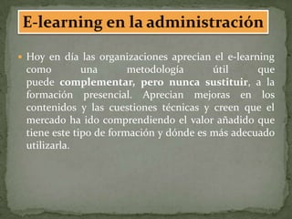  Hoy en día las organizaciones aprecian el e-learning
 como         una       metodología      útil     que
 puede complementar, pero nunca sustituir, a la
 formación presencial. Aprecian mejoras en los
 contenidos y las cuestiones técnicas y creen que el
 mercado ha ido comprendiendo el valor añadido que
 tiene este tipo de formación y dónde es más adecuado
 utilizarla.
 